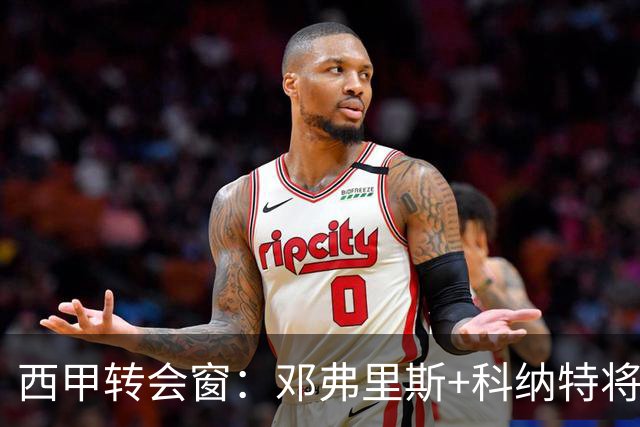 西甲转会窗：邓弗里斯+科纳特将加盟皇马，巴萨和马竞继续酝酿补强