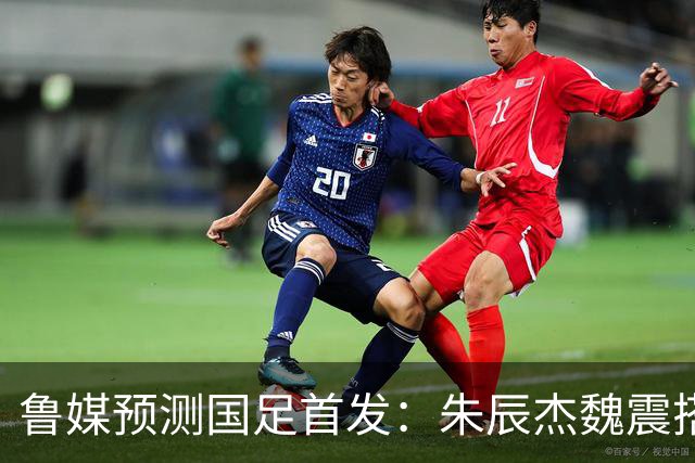 鲁媒预测国足首发：朱辰杰魏震搭档中后卫，韦世豪张玉宁挑大梁
